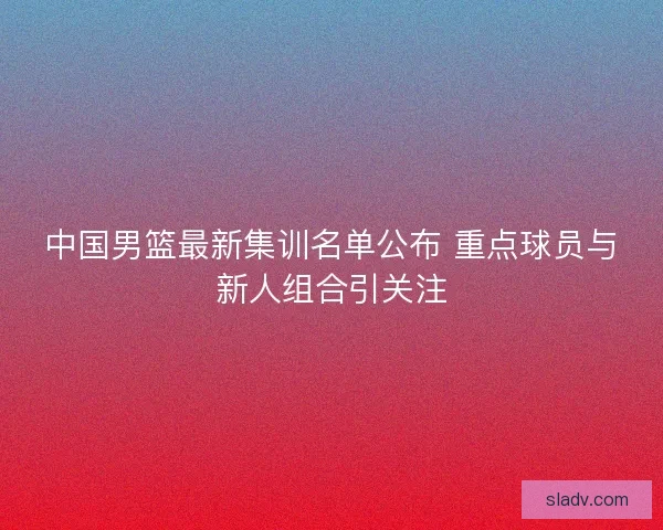 中国男篮最新集训名单公布 重点球员与新人组合引关注