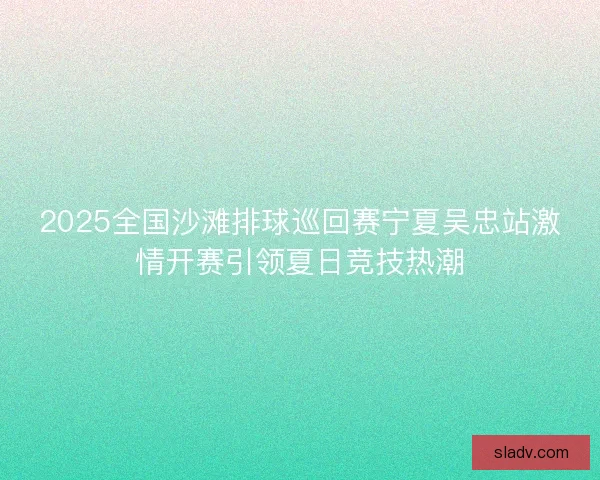 2025全国沙滩排球巡回赛宁夏吴忠站激情开赛引领夏日竞技热潮