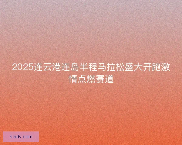 2025连云港连岛半程马拉松盛大开跑激情点燃赛道